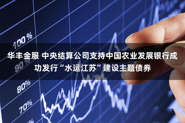 华丰金服 中央结算公司支持中国农业发展银行成功发行“水运江苏”建设主题债券
