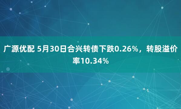 广源优配 5月30日合兴转债下跌0.26%，转股溢价率10.34%