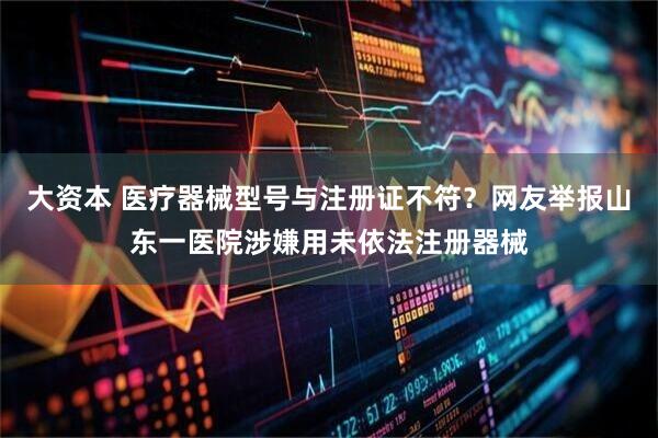 大资本 医疗器械型号与注册证不符？网友举报山东一医院涉嫌用未依法注册器械