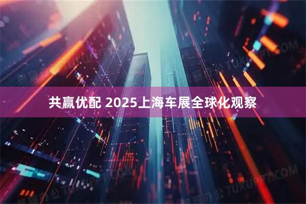 共赢优配 2025上海车展全球化观察