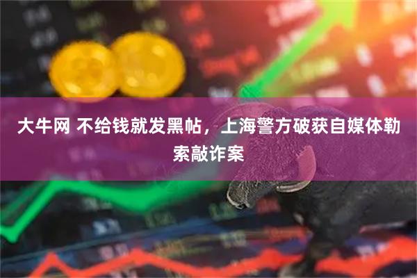 大牛网 不给钱就发黑帖，上海警方破获自媒体勒索敲诈案