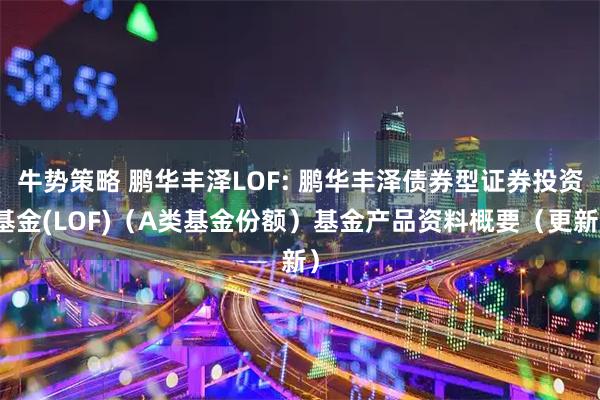 牛势策略 鹏华丰泽LOF: 鹏华丰泽债券型证券投资基金(LOF)（A类基金份额）基金产品资料概要（更新）