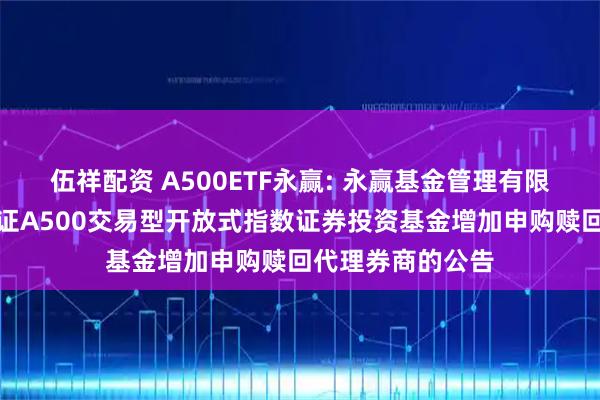 伍祥配资 A500ETF永赢: 永赢基金管理有限公司关于永赢中证A500交易型开放式指数证券投资基金增加申购赎回代理券商的公告