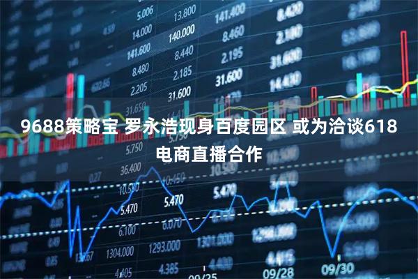 9688策略宝 罗永浩现身百度园区 或为洽谈618电商直播合作