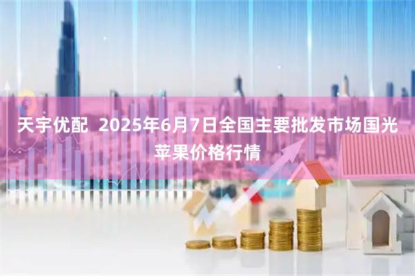 天宇优配  2025年6月7日全国主要批发市场国光苹果价格行情