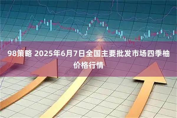 98策略 2025年6月7日全国主要批发市场四季柚价格行情