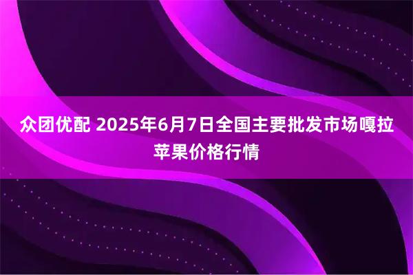 众团优配 2025年6月7日全国主要批发市场嘎拉苹果价格行情