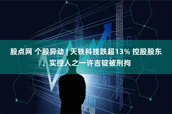 股点网 个股异动 | 天铁科技跌超13% 控股股东、实控人之一许吉锭被刑拘