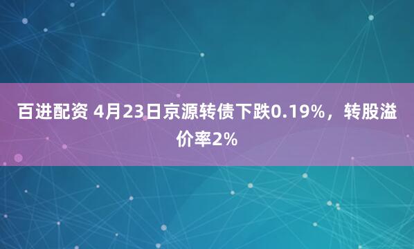 百进配资 4月23日京源转债下跌0.19%，转股溢价率2%