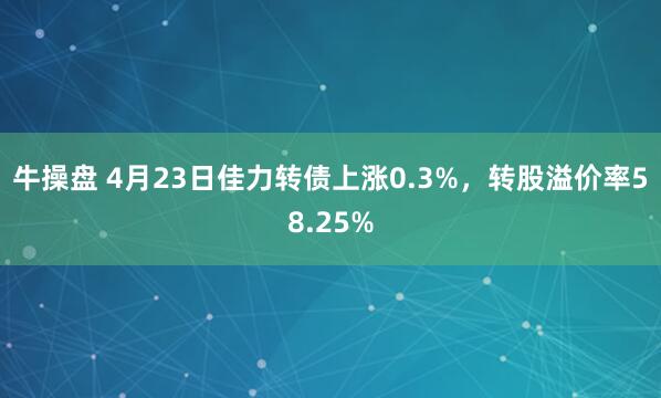 牛操盘 4月23日佳力转债上涨0.3%，转股溢价率58.25%