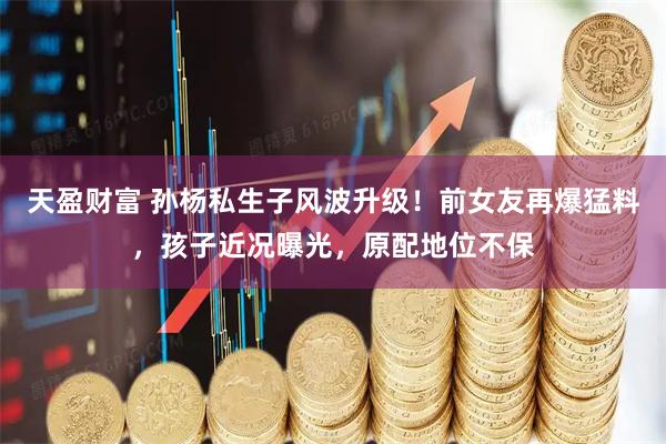 天盈财富 孙杨私生子风波升级！前女友再爆猛料，孩子近况曝光，原配地位不保