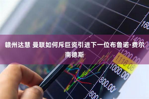 赣州达慧 曼联如何斥巨资引进下一位布鲁诺·费尔南德斯